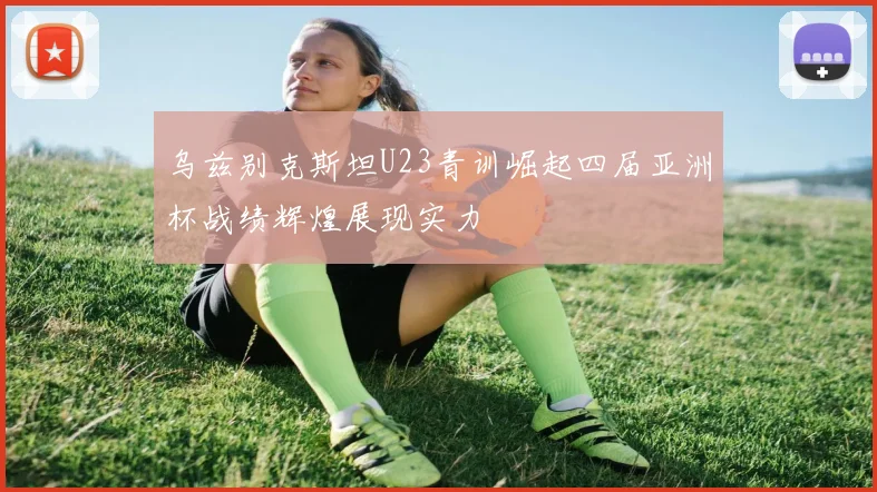 乌兹别克斯坦U23青训崛起四届亚洲杯战绩辉煌展现实力